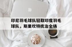 开云体育app-印尼羽毛球队轻取印度羽毛球队，斯里坎特统治全场的简单介绍